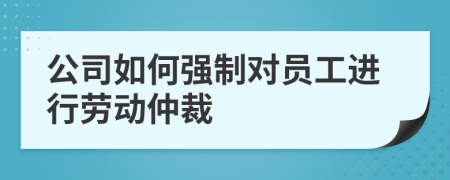 公司如何强制对员工进行劳动仲裁