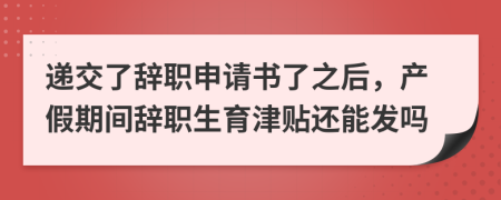 递交了辞职申请书了之后，产假期间辞职生育津贴还能发吗