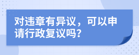 对违章有异议，可以申请行政复议吗？