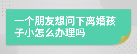 一个朋友想问下离婚孩子小怎么办理吗