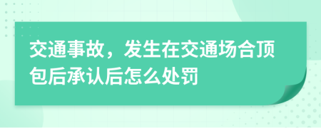 交通事故，发生在交通场合顶包后承认后怎么处罚