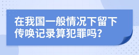 在我国一般情况下留下传唤记录算犯罪吗？