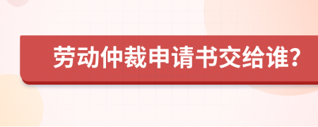 劳动仲裁申请书交给谁？