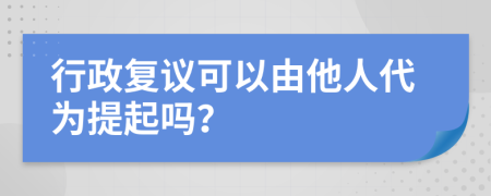 行政复议可以由他人代为提起吗？