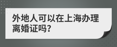 外地人可以在上海办理离婚证吗？