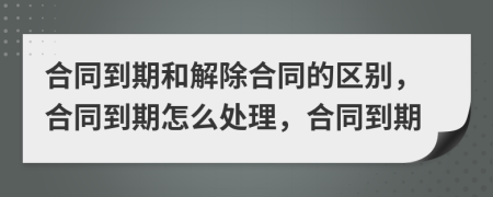 合同到期和解除合同的区别，合同到期怎么处理，合同到期