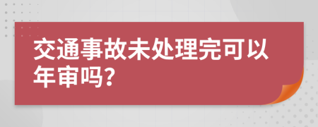 交通事故未处理完可以年审吗？