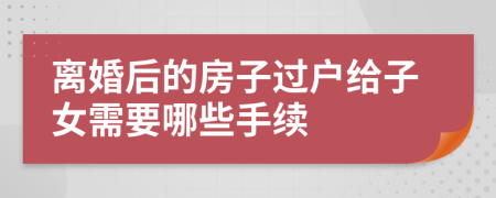 离婚后的房子过户给子女需要哪些手续