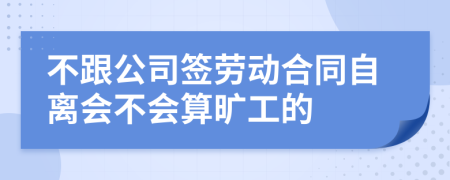 不跟公司签劳动合同自离会不会算旷工的