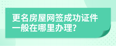 更名房屋网签成功证件一般在哪里办理？