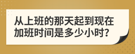 从上班的那天起到现在加班时间是多少小时？