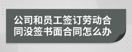 公司和员工签订劳动合同没签书面合同怎么办