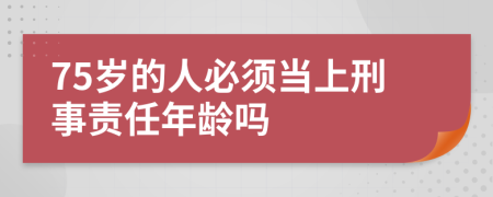 75岁的人必须当上刑事责任年龄吗