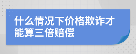 什么情况下价格欺诈才能算三倍赔偿