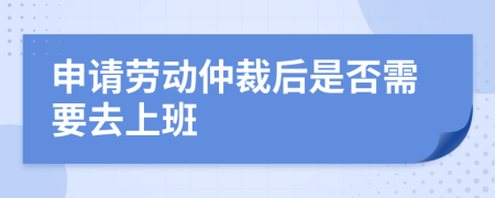 申请劳动仲裁后是否需要去上班