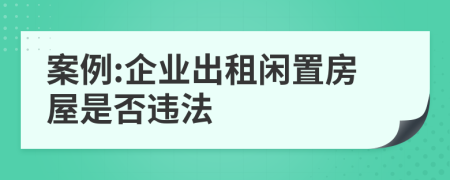 案例:企业出租闲置房屋是否违法