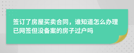 签订了房屋买卖合同，谁知道怎么办理已网签但没备案的房子过户吗