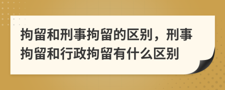 拘留和刑事拘留的区别，刑事拘留和行政拘留有什么区别