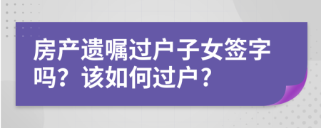 房产遗嘱过户子女签字吗？该如何过户?