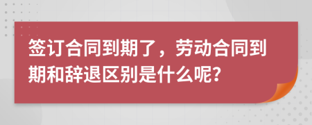 签订合同到期了，劳动合同到期和辞退区别是什么呢？