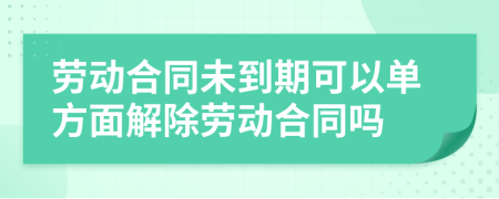 劳动合同未到期可以单方面解除劳动合同吗