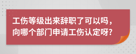 工伤等级出来辞职了可以吗，向哪个部门申请工伤认定呀?