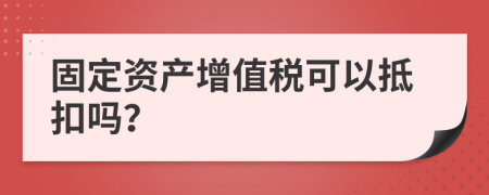 固定资产增值税可以抵扣吗？