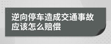 逆向停车造成交通事故应该怎么赔偿