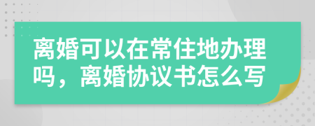 离婚可以在常住地办理吗，离婚协议书怎么写