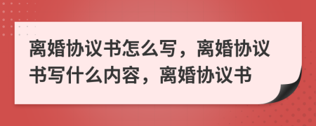 离婚协议书怎么写，离婚协议书写什么内容，离婚协议书