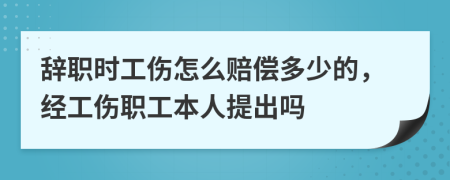 辞职时工伤怎么赔偿多少的，经工伤职工本人提出吗