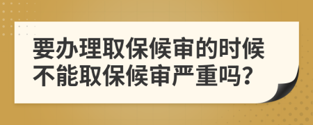 要办理取保候审的时候不能取保候审严重吗？