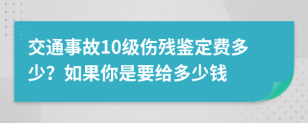 交通事故10级伤残鉴定费多少？如果你是要给多少钱