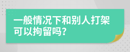 一般情况下和别人打架可以拘留吗？