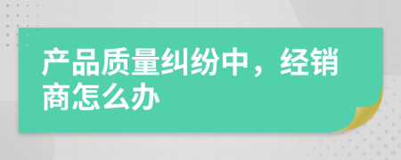 产品质量纠纷中，经销商怎么办