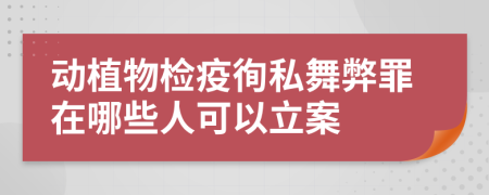 动植物检疫徇私舞弊罪在哪些人可以立案