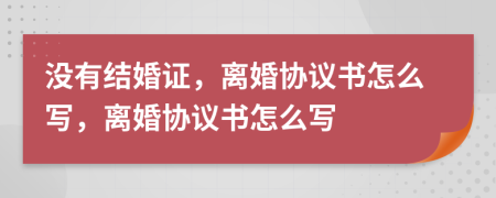没有结婚证，离婚协议书怎么写，离婚协议书怎么写