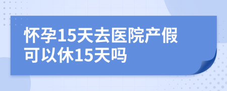 怀孕15天去医院产假可以休15天吗