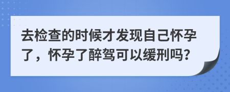 去检查的时候才发现自己怀孕了，怀孕了醉驾可以缓刑吗？