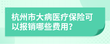 杭州市大病医疗保险可以报销哪些费用？