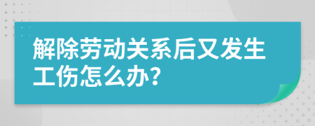 解除劳动关系后又发生工伤怎么办？
