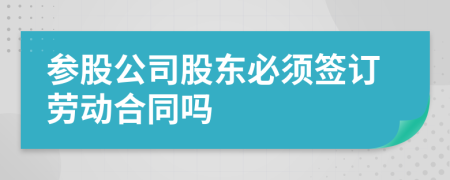 参股公司股东必须签订劳动合同吗