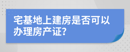 宅基地上建房是否可以办理房产证？