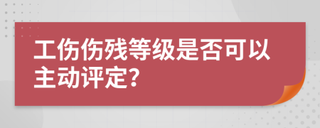 工伤伤残等级是否可以主动评定？