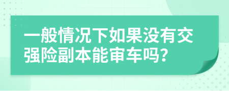 一般情况下如果没有交强险副本能审车吗？