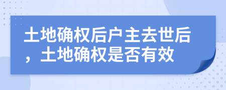 土地确权后户主去世后，土地确权是否有效