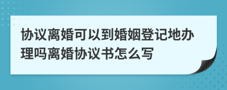 协议离婚可以到婚姻登记地办理吗离婚协议书怎么写