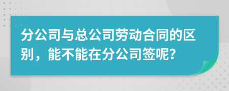 分公司与总公司劳动合同的区别，能不能在分公司签呢？