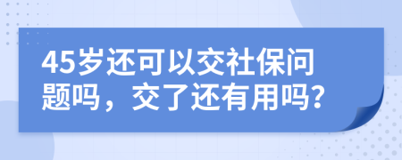 45岁还可以交社保问题吗，交了还有用吗？