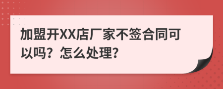 加盟开XX店厂家不签合同可以吗？怎么处理？